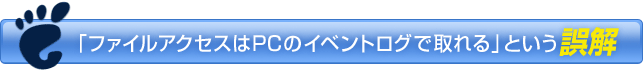 ファイルアクセスはPCのイベントログで取れるという誤解